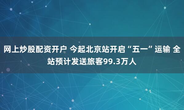 网上炒股配资开户 今起北京站开启“五一”运输 全站预计发送旅客99.3万人