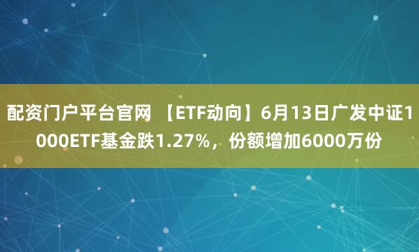 配资门户平台官网 【ETF动向】6月13日广发中证1000ETF基金跌1.27%，份额增加6000万份