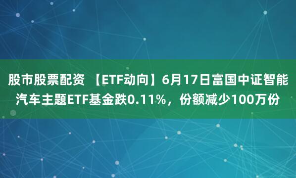 股市股票配资 【ETF动向】6月17日富国中证智能汽车主题ETF基金跌0.11%，份额减少100万份