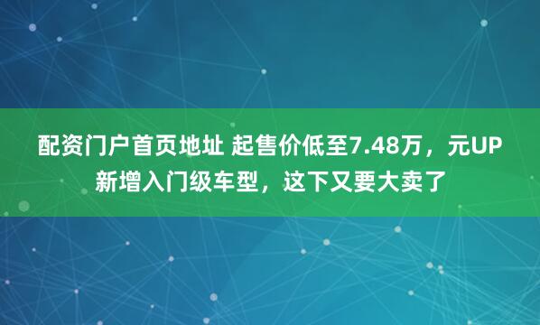配资门户首页地址 起售价低至7.48万，元UP新增入门级车型，这下又要大卖了