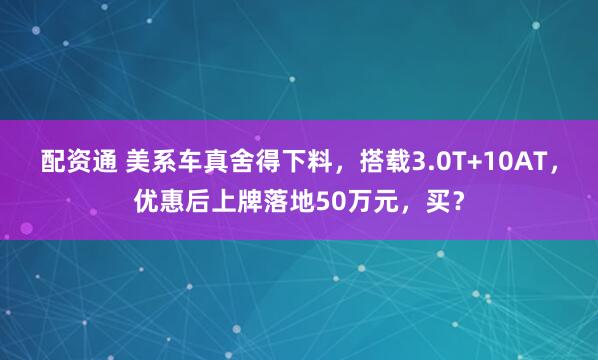 配资通 美系车真舍得下料，搭载3.0T+10AT，优惠后上牌落地50万元，买？