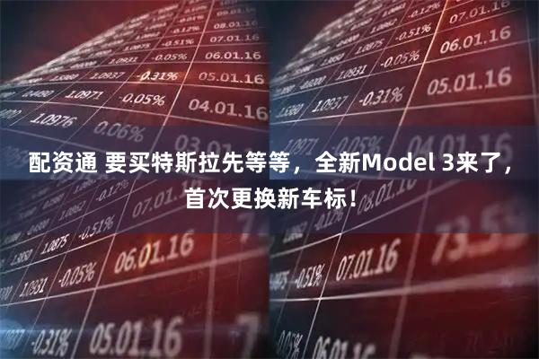 配资通 要买特斯拉先等等，全新Model 3来了，首次更换新车标！