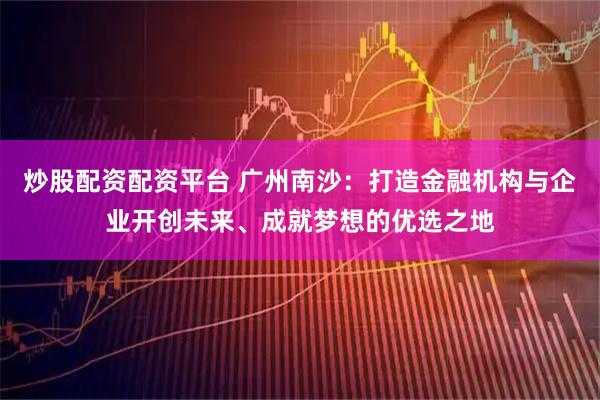 炒股配资配资平台 广州南沙：打造金融机构与企业开创未来、成就梦想的优选之地