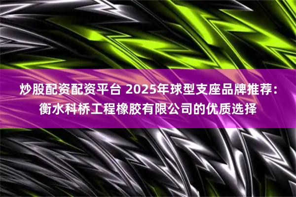 炒股配资配资平台 2025年球型支座品牌推荐：衡水科桥工程橡胶有限公司的优质选择